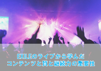 EXILEライブから学んだ「コンテンツの質」と「継続力」の重要性！